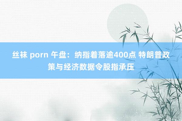 丝袜 porn 午盘：纳指着落逾400点 特朗普政策与经济数据令股指承压