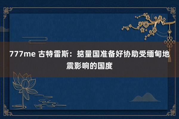 777me 古特雷斯：掂量国准备好协助受缅甸地震影响的国度