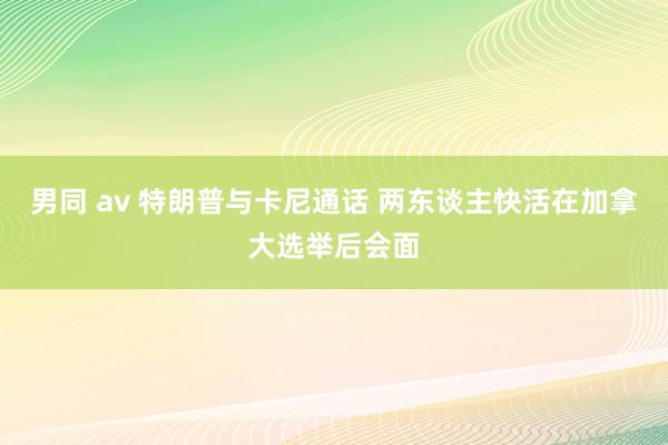 男同 av 特朗普与卡尼通话 两东谈主快活在加拿大选举后会面