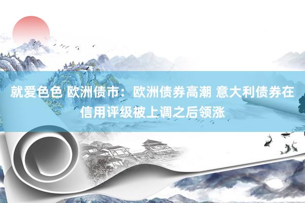 就爱色色 欧洲债市：欧洲债券高潮 意大利债券在信用评级被上调之后领涨
