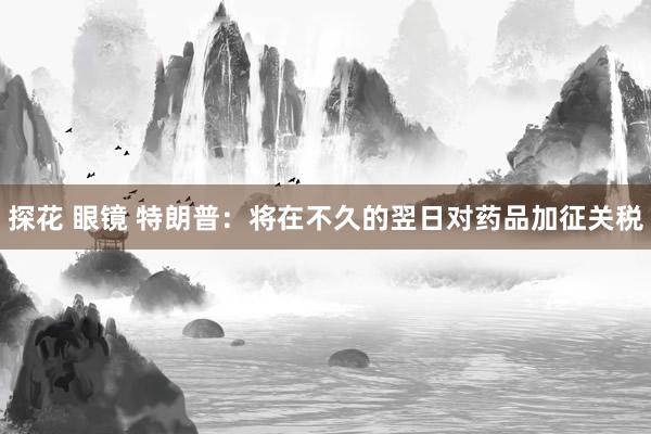 探花 眼镜 特朗普：将在不久的翌日对药品加征关税