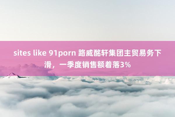 sites like 91porn 路威酩轩集团主贸易务下滑，一季度销售额着落3%