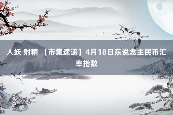 人妖 射精 【市集速递】4月18日东说念主民币汇率指数