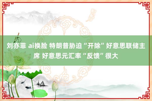 刘亦菲 ai换脸 特朗普胁迫“开除”好意思联储主席 好意思元汇率“反馈”很大