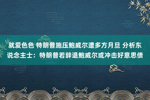 就爱色色 特朗普施压鲍威尔遭多方月旦 分析东说念主士：特朗普若辞退鲍威尔或冲击好意思债