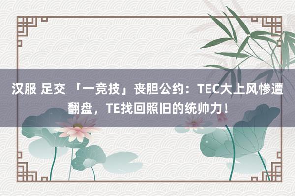 汉服 足交 「一竞技」丧胆公约：TEC大上风惨遭翻盘，TE找回照旧的统帅力！