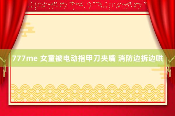 777me 女童被电动指甲刀夹嘴 消防边拆边哄