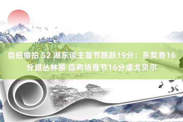 自拍偷拍 52 湖东谈主首节跳跃19分：东契奇16分超丛林狼 连两场首节16分虐戈贝尔