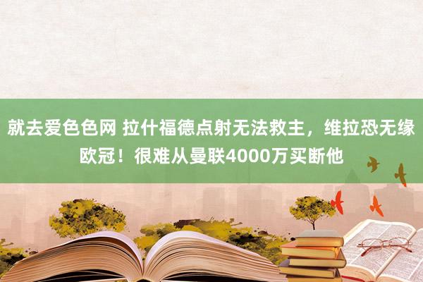 就去爱色色网 拉什福德点射无法救主，维拉恐无缘欧冠！很难从曼联4000万买断他