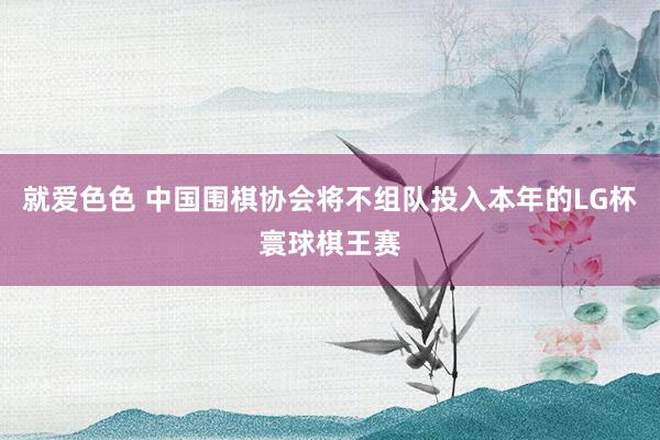 就爱色色 中国围棋协会将不组队投入本年的LG杯寰球棋王赛