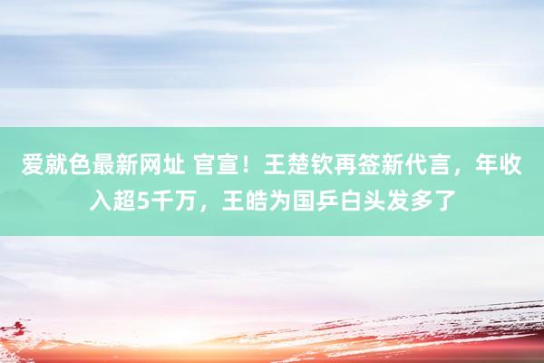 爱就色最新网址 官宣！王楚钦再签新代言，年收入超5千万，王皓为国乒白头发多了
