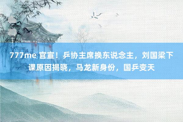 777me 官宣！乒协主席换东说念主，刘国梁下课原因揭晓，马龙新身份，国乒变天