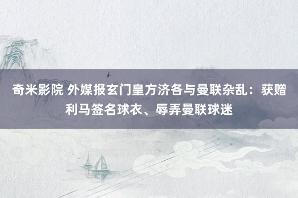 奇米影院 外媒报玄门皇方济各与曼联杂乱：获赠利马签名球衣、辱弄曼联球迷