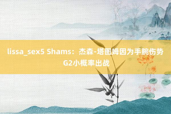 lissa_sex5 Shams：杰森-塔图姆因为手腕伤势 G2小概率出战