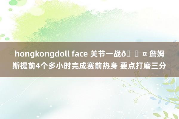 hongkongdoll face 关节一战😤 詹姆斯提前4个多小时完成赛前热身 要点打磨三分