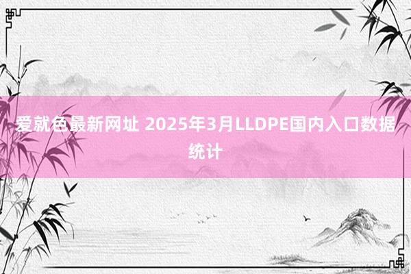 爱就色最新网址 2025年3月LLDPE国内入口数据统计