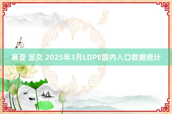 麻豆 足交 2025年3月LDPE国内入口数据统计