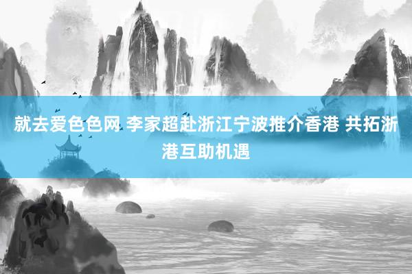就去爱色色网 李家超赴浙江宁波推介香港 共拓浙港互助机遇