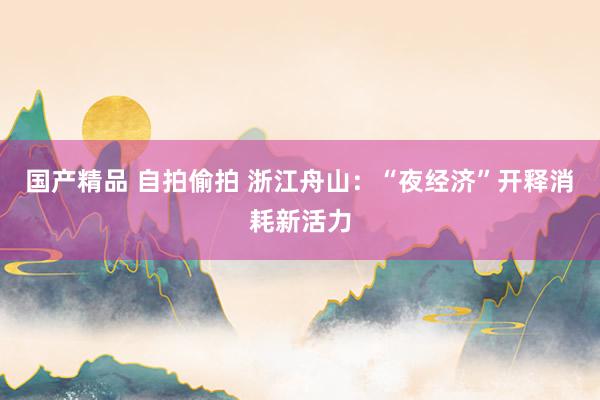 国产精品 自拍偷拍 浙江舟山：“夜经济”开释消耗新活力