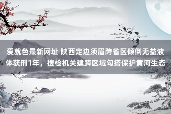 爱就色最新网址 陕西定边须眉跨省区倾倒无益液体获刑1年，搜检机关建跨区域勾搭保护黄河生态