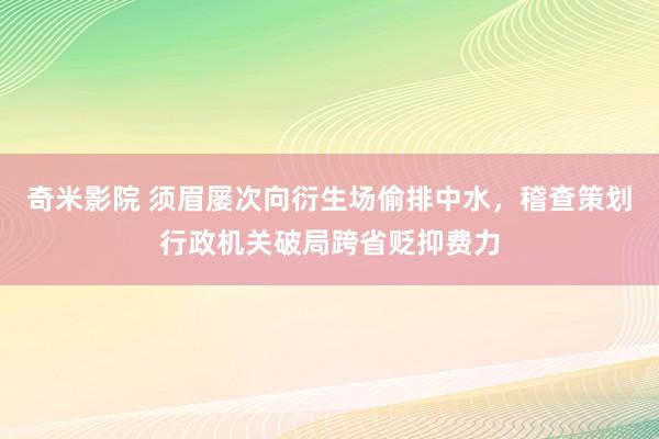 奇米影院 须眉屡次向衍生场偷排中水，稽查策划行政机关破局跨省贬抑费力