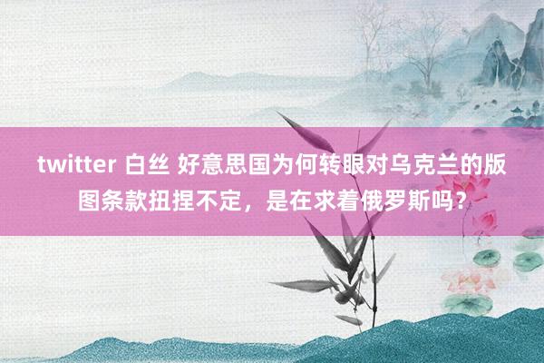 twitter 白丝 好意思国为何转眼对乌克兰的版图条款扭捏不定，是在求着俄罗斯吗？