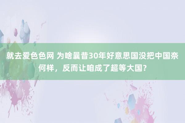 就去爱色色网 为啥曩昔30年好意思国没把中国奈何样，反而让咱成了超等大国？