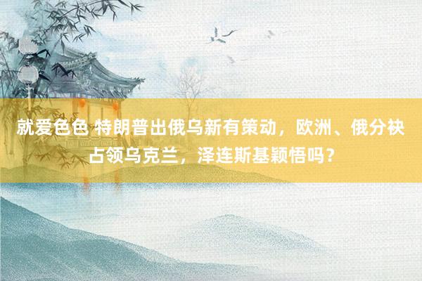 就爱色色 特朗普出俄乌新有策动，欧洲、俄分袂占领乌克兰，泽连斯基颖悟吗？
