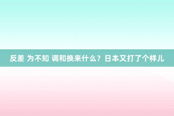 反差 为不知 调和换来什么？日本又打了个样儿