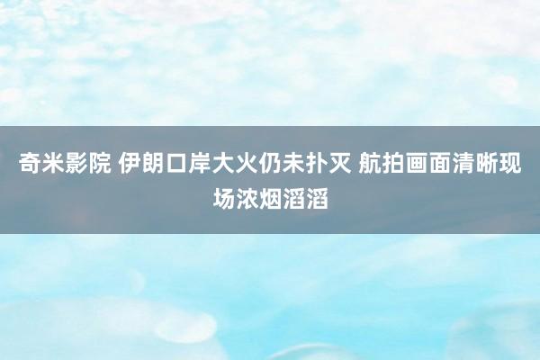 奇米影院 伊朗口岸大火仍未扑灭 航拍画面清晰现场浓烟滔滔