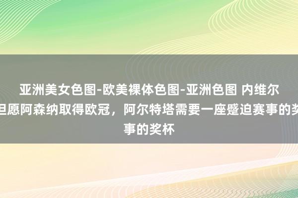 亚洲美女色图-欧美裸体色图-亚洲色图 内维尔：但愿阿森纳取得欧冠，阿尔特塔需要一座蹙迫赛事的奖杯