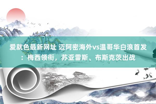 爱就色最新网址 迈阿密海外vs温哥华白浪首发：梅西领衔，苏亚雷斯、布斯克茨出战